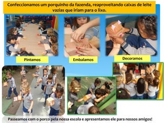 Confeccionamos um porquinho da fazenda, reaproveitando caixas de leite
vazias que iriam para o lixo.
Pintamos Embalamos Decoramos
Passeamos com o porco pela nossa escola e apresentamos ele para nossos amigos!
 