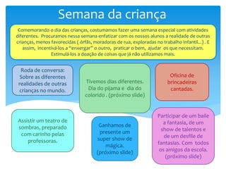 Semana da criança
Comemorando o dia das crianças, costumamos fazer uma semana especial com atividades
diferentes. Procuramos nessa semana enfatizar com os nossos alunos a realidade de outras
crianças, menos favorecidas ( órfãs, moradoras de rua, exploradas no trabalho infantil...) . E
assim, incentivá-los a “enxergar” o outro, praticar o bem, ajudar os que necessitam.
Estimulá-los a doação de coisas que já não utilizamos mais.
Roda de conversa:
Sobre as diferentes
realidades de outras
crianças no mundo.
Assistir um teatro de
sombras, preparado
com carinho pelas
professoras.
Tivemos dias diferentes.
Dia do pijama e dia do
colorido . (próximo slide)
Oficina de
brincadeiras
cantadas.
Ganhamos de
presente um
super show de
mágica.
(próximo slide)
Participar de um baile
a fantasia, de um
show de talentos e
de um desfile de
fantasias. Com todos
os amigos da escola.
(próximo slide)
 