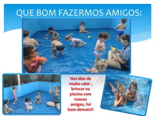 QUE BOM FAZERMOS AMIGOS:
Nos dias de
muito calor ,
brincar na
piscina com
nossos
amigos, foi
bom demais!!!
 
