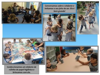 Conversamos sobre o elefante e
imitamos o seu jeito de ser. Ele é
bem grande!
Confeccionamos um elefante de
rolinho de papel higiênico e
brincamos com ele.
 