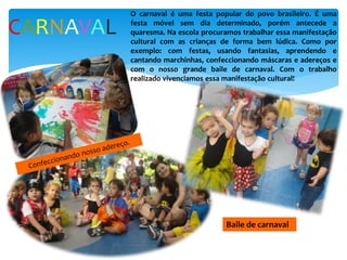 CARNAVAL
O carnaval é uma festa popular do povo brasileiro. É uma
festa móvel sem dia determinado, porém antecede a
quaresma. Na escola procuramos trabalhar essa manifestação
cultural com as crianças de forma bem lúdica. Como por
exemplo: com festas, usando fantasias, aprendendo e
cantando marchinhas, confeccionando máscaras e adereços e
com o nosso grande baile de carnaval. Com o trabalho
realizado vivenciamos essa manifestação cultural!
Baile de carnaval
 