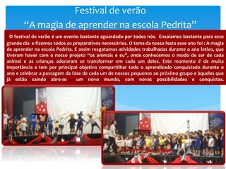 O festival de verão é um evento bastante aguardado por todos nós. Ensaiamos bastante para esse
grande dia e fizemos todos os preparativos necessários. O tema da nossa festa esse ano foi : A magia
de aprender na escola Pedrita. E assim resgatamos atividades trabalhadas durante o ano letivo, que
tiveram haver com o nosso projeto “os animais e eu”, onde conhecemos o modo de ser de cada
animal e as crianças adoraram se transformar em cada um deles. Este momento é de muita
importância e tem por principal objetivo compartilhar todo o aprendizado conquistado durante o
ano e celebrar a passagem da fase de cada um de nossos pequenos ao próximo grupo e àqueles que
já estão saindo abre-se um novo mundo, com novas possibilidades e conquistas.
Festival de verão
“A magia de aprender na escola Pedrita”
 