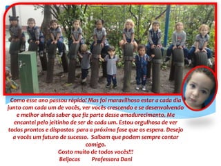 Como esse ano passou rápido! Mas foi maravilhoso estar a cada dia
junto com cada um de vocês, ver vocês crescendo e se desenvolvendo
e melhor ainda saber que fiz parte desse amadurecimento. Me
encantei pelo jeitinho de ser de cada um. Estou orgulhosa de ver
todos prontos e dispostos para a próxima fase que os espera. Desejo
a vocês um futuro de sucesso. Saibam que podem sempre contar
comigo.
Gosto muito de todos vocês!!!
Beijocas Professora Dani
 