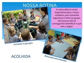 NOSSA ROTINA
ACOLHIDA
A rotina diária é muito
importante para o nosso
cotidiano, pois transmite
segurança e ritmo ao grupo.
Aos poucos eles já
conseguiram identificar o que
vem a seguir.
 