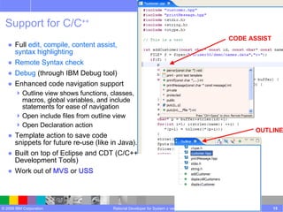 Support for C/C ++ Full  edit, compile, content assist,  syntax highlighting Remote Syntax check Debug  (through IBM Debug tool)  Enhanced code navigation support  Outline view shows functions, classes, macros, global variables, and include statements for ease of navigation Open include files from outline view Open Declaration action Template action to save code  snippets for future re-use (like in Java). Built on top of Eclipse and CDT (C/C++ Development Tools) Work out of  MVS  or  USS Rational Developer for System z version 7.5 CODE ASSIST OUTLINE 