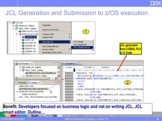 Rational Developer for System z version 7.5 Benefit:  Developers focused on business logic and not on writing JCL, JCL smart editor, Outline… JCL Generation and Submission to z/OS execution 1 JCL generated from COBOL PL/I or C Code 2 