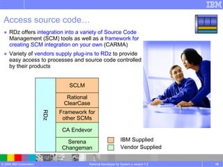 Access source code… RDz offers  integration into a variety of Source Code  Management (SCM) tools as well as a  framework for creating SCM integration on your own  (CARMA) Variety of  vendors supply plug-ins to RDz  to provide easy access to processes and source code controlled by their products Rational Developer for System z version 7.5 RDz CA Endevor Serena Changeman SCLM Rational ClearCase Framework for other SCMs Vendor Supplied IBM Supplied 