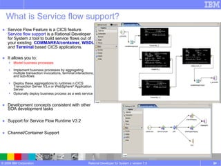 What is Service flow support? Service Flow Feature is a CICS feature. Service flow support  is a Rational Developer for System z tool to build service flows out of your existing  COMMAREA/container, WSDL   and   Terminal  based CICS applications. It allows you to: Model business processes Implement business processes by aggregating multiple transaction invocations, terminal interactions, and sub-flows Deploy these aggregations to runtimes n CICS Transaction Server V3.x or WebSphere ®  Application Server Optionally deploy business process as a web service Development concepts consistent with other SOA development tasks Support for Service Flow Runtime V3.2  Channel/Container Support Rational Developer for System z version 7.5 
