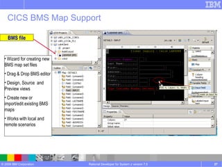 CICS BMS Map Support Rational Developer for System z version 7.5 BMS file Wizard for creating new BMS map set files Drag & Drop BMS editor Design, Source  and Preview views Create new or import/edit existing BMS maps Works with local and remote scenarios 