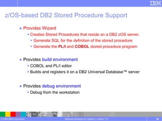 z/OS-based DB2 Stored Procedure Support Provides Wizard Creates Stored Procedures that reside on a DB2 zOS server. Generate SQL for the definition of the stored procedure Generate the  PL/I  and  COBOL  stored procedure program Provides  build environment COBOL and PL/I editor Builds and registers it on a DB2 Universal Database™ server Provides  debug environment   Debug from the workstation Rational Developer for System z version 7.5 