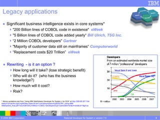 Legacy applications Rewriting  - is it an option ? How long will it take? (lose strategic benefit) Who will do it?  (who has the business knowledge?) How much will it cost? Risk? Rational Developer for System z version 7.5 Significant business intelligence exists in core systems* "200 Billion lines of COBOL code in existence"   eWeek "5 Billion lines of COBOL code added yearly“   Bill Ulrich, TSG Inc. “ 2 Million COBOL developers"   Gartner "Majority of customer data still on mainframes“   Computerworld  “ Replacement costs $20 Trillion”   eWeek * Above quotations are from “Using IBM WebSphere Developer for System z for SOA” at  http://209.85.207.104/search?q=cache:UypCmpWGlesJ:www-05.ibm.com/at/symposium/pdf/SSTM1_Using-IBM-WebSphere_final.pdf+%E2%80%9C2+Million+COBOL+developers%22+Gartner&hl=en&ct=clnk&cd=1&gl=us 