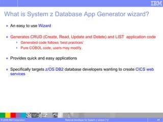 An easy to use  Wizard Generates CRUD (Create, Read, Update and Delete) and LIST  application code Generated code follows ‘best practices’ Pure COBOL code, users may modify. Provides quick and easy applications Specifically targets  z/OS DB2  database developers wanting to create  CICS web services  Rational Developer for System z version 7.5 What is System z Database App Generator wizard? 