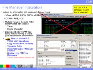 File Manager Integration Multiple views of the data within the formatted edit session: Table Single Character Browse and alter VSAM data easily without having to leave your development environment New on version 7.5 VSAM utility operations  Copy records from file to file Template  Editor Implement use of FM server daemon  Display Long FM Error Messages     Depends on IBM File Manager  installed on z/OS Rational Developer for System z version 7.5 Allows for a formatted edit session of dataset types: VSAM - KSDS, ESDS, RRDS, VRRDS QSAM – PDS, SDS You can edit a particular record that is selected. 