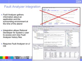 Fault Analyzer integration Fault Analyzer gathers information about an application and the surrounding environment at the time of the abend Integration allows Rational Developer for System z user to access and view Fault Analyzer history files  Requires Fault Analyzer on z/OS Rational Developer for System z version 7.5 