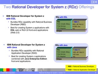 Two  Rational Developer for System z (RDz)  Offerings Rational Developer for System z version 7.5 RDz   with EGL Eclipse RDz Edit, Compile, Debug Web Services PD Integration RBD (*) EGL, JSF, Rich UI COBOL Gen, etc  RDz  with Java Eclipse RDz Edit, Compile, Debug Web Services PD Integration RAD (**) JEE, JSF, Web 2.0 J2C tools etc  IBM Rational Developer for System z  with EGL Bundles RDz capability with Rational Business Developer (RBD) Best for creating System z applications with  EGL  web or Rich UI front-end applications (Web 2.0) IBM Rational Developer for System z  with Java Bundles RDz capability with Rational Application Developer (RAD) Best for creating System z applications combined with  Java Enterprise Edition   front-end applications *  RBD  = Rational Business Developer **  RAD  = Rational Application Developer 