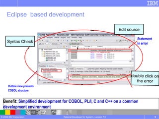 Rational Developer for System z version 7.5 Benefit : Simplified development for COBOL, PL/I, C and C++ on a common development environment Error list in Tasks view Statement in error Outline view presents COBOL structure Eclipse  based development double click on the error Syntax Check Edit source 