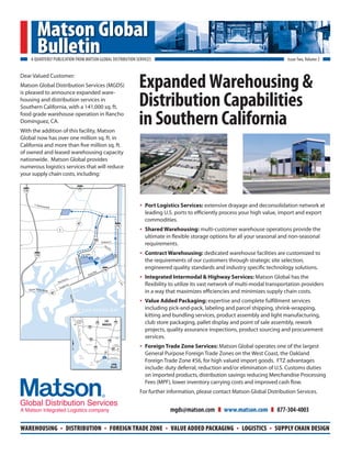 Matson Global
                 Bulletin
         A QUARTERLY PUBLICATION FROM MATSON GLOBAL DISTRIBUTION SERVICES                                                                                                                                                                  Issue Two, Volume 2




                                                                                                                                                                       Expanded Warehousing &
Dear Valued Customer:
Matson Global Distribution Services (MGDS)


                                                                                                                                                                       Distribution Capabilities
is pleased to announce expanded ware-
housing and distribution services in
Southern California, with a 141,000 sq. ft.
food grade warehouse operation in Rancho
Dominguez, CA.
With the addition of this facility, Matson
                                                                                                                                                                       in Southern California
Global now has over one million sq. ft. in
California and more than ve million sq. ft.
of owned and leased warehousing capacity
nationwide. Matson Global provides
numerous logistics services that will reduce
your supply chain costs, including:

                                                                   .                 405
 110



             E . S ep u l
                            ve d a B l v d                                                                                                                             •   Port Logistics Services: extensive drayage and deconsolidation network at
                                                                                                                                                                           leading U.S. ports to e ciently process your high value, import and export
                                                                                                                                                                           commodities.
                                                                                    47
                                                                                                                                                  710
                                                  1                                                                                                                    •   Shared Warehousing: multi-customer warehouse operations provide the
                                                                                                                                                                           ultimate in exible storage options for all your seasonal and non-seasonal
                                                                                                               103
                                                                                                                           Anaheim St.
                                                                                                                              Pie
                                                                                                                                  rB
                                                                                                                                                                           requirements.
                                                                                                                                     St.

              110                                                                            Pier A Way                                                                •   Contract Warehousing: dedicated warehouse facilities are customized to
                                                                                                                                             Pico




                                                                                                                                                                           the requirements of our customers through strategic site selection,
                                                                              Termin




                                                                                                                                                                   O
                                                                                  al Islan




                                                                                                                             710
                                                                                                                                                                           engineered quality standards and industry speci c technology solutions.
                                                                                    d Fwy




                                                                                                                   d.
                                                                                                             n Blv

                                                      Do   ck St.
                                                                                                      Ocea
                                                                                                                                                                       •   Integrated Intermodal & Highway Services: Matson Global has the
                                                  New
                                                                                                                                                                             exibility to utilize its vast network of multi-modal transportation providers
                                                                                                                                                        S.




                                                                   e.
                                                                                                                                                          Pic




                                                              Av
                                                        aside
                                                                                                                                                               o




                                                   Se
       Vincent Thomas B ridge
                                             47                                                                                                                            in a way that maximizes e ciencies and minimizes supply chain costs.
                                                                       Navy




                                                                                                                                                                       •   Value Added Packaging: expertise and complete ful llment services
                                                                        Way




                                                         Long Beach
                                                                                               SAN PEDRO BAY                                                               including pick-and-pack, labeling and parcel shipping, shrink-wrapping,
                                                        Naval Shipyard
                                                                                                                                                                           kitting and bundling services, product assembly and light manufacturing,
                                                                                                                                                                           club store packaging, pallet display and point of sale assembly, rework
                                                                              1    Los Angeles
                                                                                  International                               LOS              710
                                                                                     Airport                       110
                                                                                                                            ANGELES
                                                                                                                                                                           projects, quality assurance inspections, product sourcing and procurement
                                                                                                      105



                                                                                                                                                   91                      services.
                                                                                        Hw y




                                                                                                       405
                                                                                                                                    710
                                                                                                  Torrance

                                                                                                                110
                                                                                                                                             Long Beach
                                                                                                                                           Municipal Airport

                                                                                                                                           405
                                                                                                                                                                       •   Foreign Trade Zone Services: Matson Global operates one of the largest
                                                                                                                                                                           General Purpose Foreign Trade Zones on the West Coast, the Oakland
                                                                                                  1                           103
                                                                                                                                                  1
                                                                                       Palos
                                                                                                                                      Ocean B l v d .

                                                                                                                                                                           Foreign Trade Zone #56, for high valued import goods. FTZ advantages
                                                                                        Verdes

                                                                                                        San           47
                                                                                                       Pedro                          Long
                                                                                                                                      Beach                                include: duty deferral, reduction and/or elimination of U.S. Customs duties
                                                                                                                                                                           on imported products, distribution savings reducing Merchandise Processing
                                                                                                                                                                           Fees (MPF), lower inventory carrying costs and improved cash ow.
                                                                                                                                                                       For further information, please contact Matson Global Distribution Services.


                                                                                                                                                                                        mgds@matson.com      www.matson.com            877-304-4003

WAREHOUSING                                        .         DISTRIBUTION                                                     .      FOREIGN TRADE ZONE                             .   VALUE ADDED PACKAGING      .   LOGISTICS   .   SUPPLY CHAIN DESIGN
 