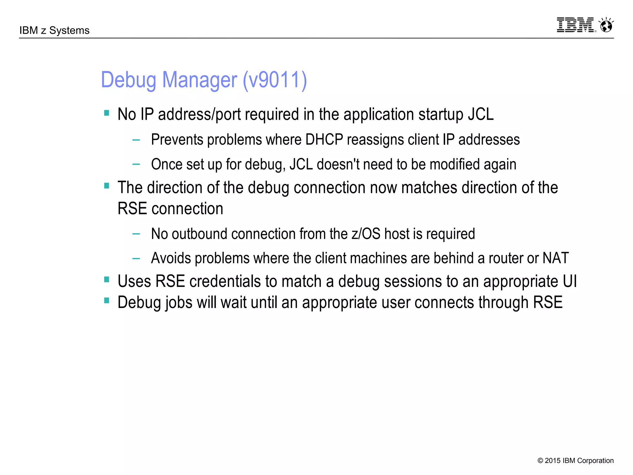 © 2015 IBM Corporation
IBM z Systems
Debug Manager (v9011)
 No IP address/port required in the application startup JCL
– Prevents problems where DHCP reassigns client IP addresses
– Once set up for debug, JCL doesn't need to be modified again
 The direction of the debug connection now matches direction of the
RSE connection
– No outbound connection from the z/OS host is required
– Avoids problems where the client machines are behind a router or NAT
 Uses RSE credentials to match a debug sessions to an appropriate UI
 Debug jobs will wait until an appropriate user connects through RSE
 