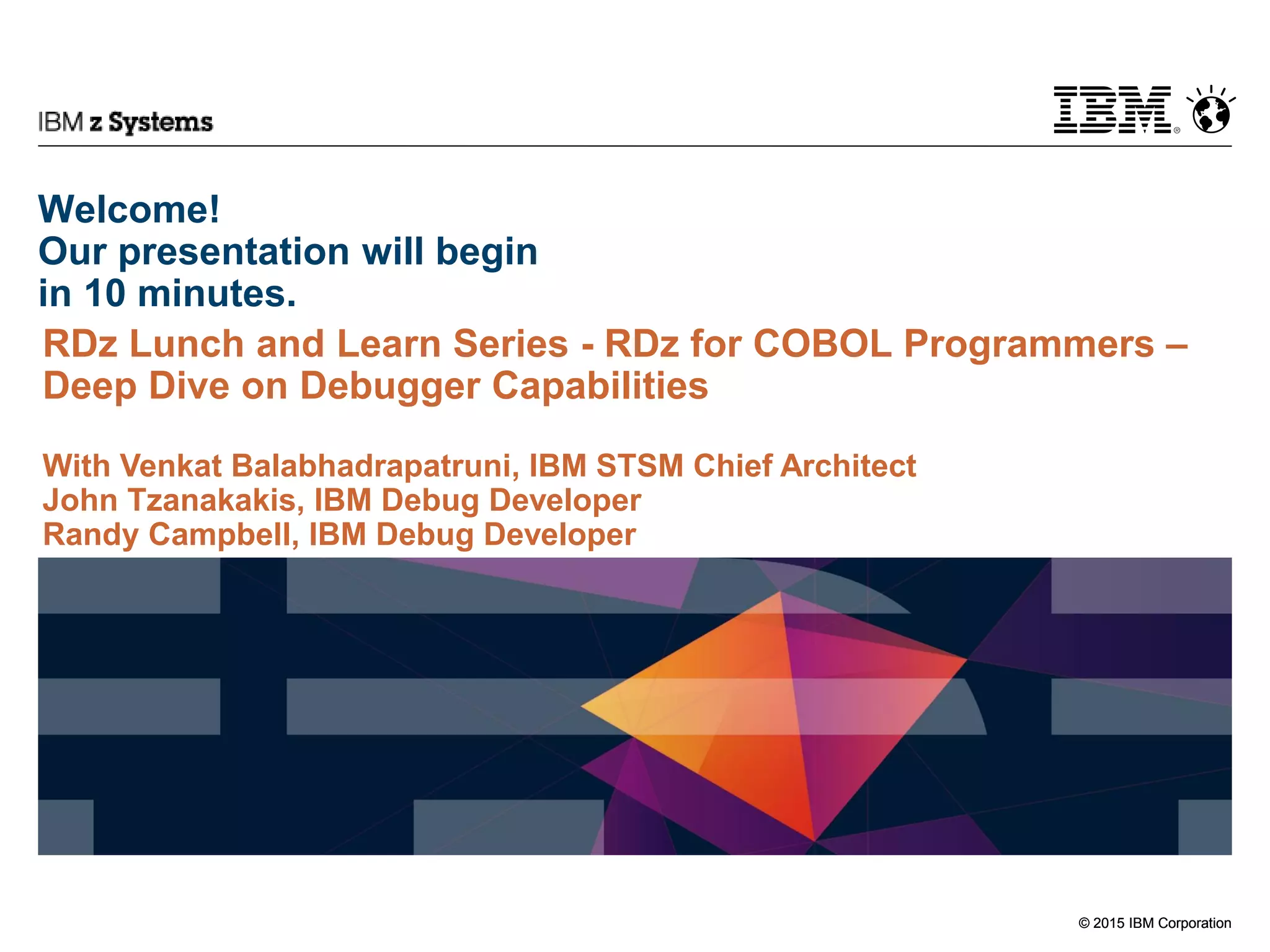 © 2015 IBM Corporation
IBM z Systems
© 2015 IBM Corporation
Welcome!
Our presentation will begin
in 10 minutes.
RDz Lunch and Learn Series - RDz for COBOL Programmers –
Deep Dive on Debugger Capabilities
With Venkat Balabhadrapatruni, IBM STSM Chief Architect
John Tzanakakis, IBM Debug Developer
Randy Campbell, IBM Debug Developer
 