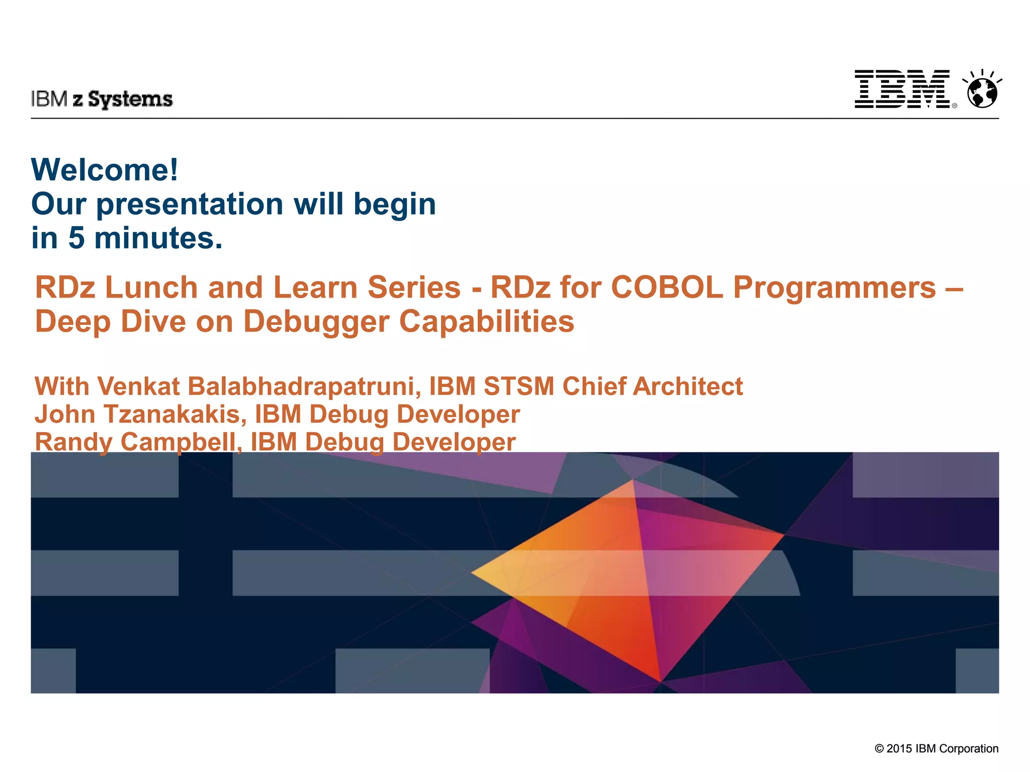© 2015 IBM Corporation
IBM z Systems
© 2015 IBM Corporation
Welcome!
Our presentation will begin
in 5 minutes.
RDz Lunch and Learn Series - RDz for COBOL Programmers –
Deep Dive on Debugger Capabilities
With Venkat Balabhadrapatruni, IBM STSM Chief Architect
John Tzanakakis, IBM Debug Developer
Randy Campbell, IBM Debug Developer
 