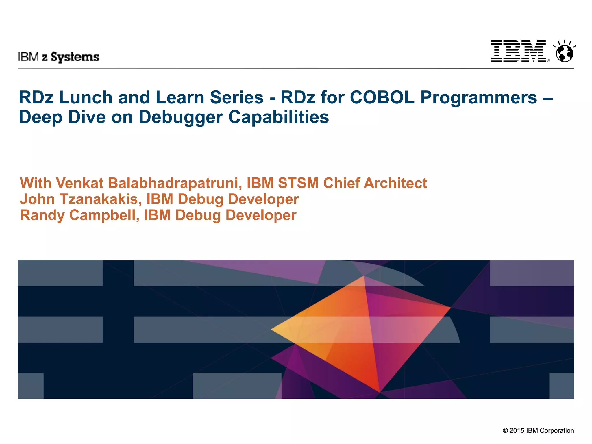 © 2015 IBM Corporation
IBM z Systems
© 2015 IBM Corporation
RDz Lunch and Learn Series - RDz for COBOL Programmers –
Deep Dive on Debugger Capabilities
With Venkat Balabhadrapatruni, IBM STSM Chief Architect
John Tzanakakis, IBM Debug Developer
Randy Campbell, IBM Debug Developer
 