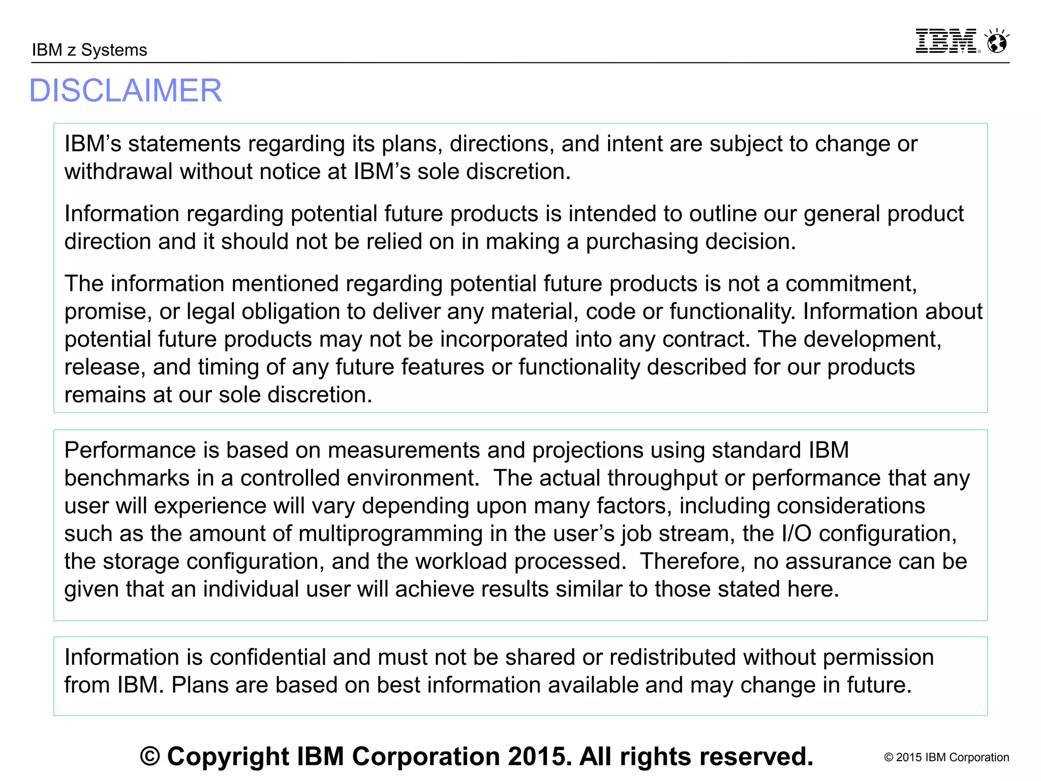 © 2015 IBM Corporation
IBM z Systems
Information is confidential and must not be shared or redistributed without permission
from IBM. Plans are based on best information available and may change in future.
DISCLAIMER
© Copyright IBM Corporation 2015. All rights reserved.
IBM’s statements regarding its plans, directions, and intent are subject to change or
withdrawal without notice at IBM’s sole discretion.
Information regarding potential future products is intended to outline our general product
direction and it should not be relied on in making a purchasing decision.
The information mentioned regarding potential future products is not a commitment,
promise, or legal obligation to deliver any material, code or functionality. Information about
potential future products may not be incorporated into any contract. The development,
release, and timing of any future features or functionality described for our products
remains at our sole discretion.
Performance is based on measurements and projections using standard IBM
benchmarks in a controlled environment. The actual throughput or performance that any
user will experience will vary depending upon many factors, including considerations
such as the amount of multiprogramming in the user’s job stream, the I/O configuration,
the storage configuration, and the workload processed. Therefore, no assurance can be
given that an individual user will achieve results similar to those stated here.
 