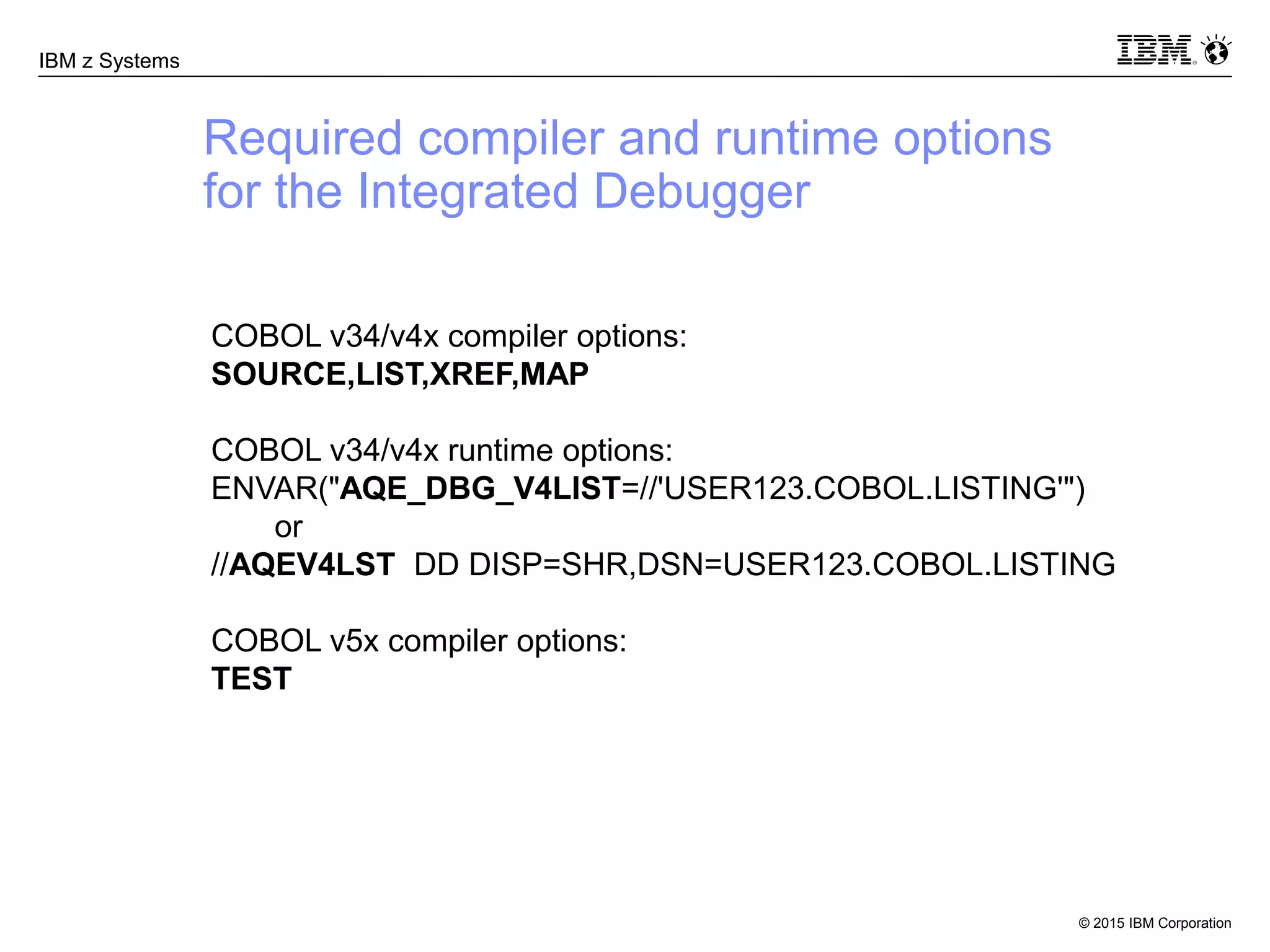 © 2015 IBM Corporation
IBM z Systems
Required compiler and runtime options
for the Integrated Debugger
COBOL v34/v4x compiler options:
SOURCE,LIST,XREF,MAP
COBOL v34/v4x runtime options:
ENVAR("AQE_DBG_V4LIST=//'USER123.COBOL.LISTING'")
or
//AQEV4LST DD DISP=SHR,DSN=USER123.COBOL.LISTING
COBOL v5x compiler options:
TEST
 