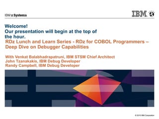 © 2015 IBM Corporation
IBM z Systems
© 2015 IBM Corporation
Welcome!
Our presentation will begin at the top of
the hour.
RDz Lunch and Learn Series - RDz for COBOL Programmers –
Deep Dive on Debugger Capabilities
With Venkat Balabhadrapatruni, IBM STSM Chief Architect
John Tzanakakis, IBM Debug Developer
Randy Campbell, IBM Debug Developer
 