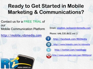 Ready to Get Started in MobileMarketing & Communications?Contact us for a FREE TRIAL of our Mobile Communication Platformhttp://mobile.rdzmedia.comEmail: stephen.jackson@rdzmedia.comPhone: 646.530.8632 ext 2http://facebook.com/RDZMedia      http://www.linkedin.com/in/rdzmediahttp://twitter.com/roaddoggzhttp://www.youtube.com/user/RDDZprod 