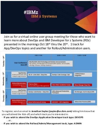Join us for a virtual online user group meeting for those who want to
learn more about DevOps and IBM Developer for z Systems (RDz)
presented in the mornings Oct 18th thru the 20th. 1 track for
App/DevOps topics and another for Rollout/Administration users.
To register, send an email to Jonathan Sayles (jsayles@us.ibm.com) letting him know that
you will attend the Kick-off, and which track you're interested in:
· If you wish to attend the DevOps Application Developer track type: DEVOPS
...or...
· If you wish to attend the Rollout/Admin/Management track, type: ADMIN
 