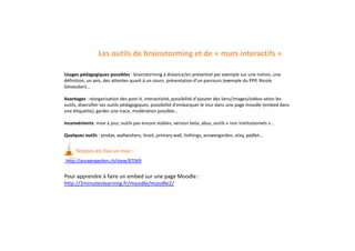 Les outils de brainstorming et de « murs interactifs »
Usages pédagogiques possibles : brainstorming à distance/en présentiel par exemple sur une notion, une
définition, un avis, des attentes quant à un cours; présentation d’un parcours (exemple du PPP, Nicole
Gévaudan)...
Avantages : réorganisation des post-it, interactivité, possibilité d'ajouter des liens/images/vidéos selon les
outils, diversifier ses outils pédagogiques, possibilité d'embarquer le mur dans une page moodle (embed dans
une étiquette), garder une trace, modération possible…
Inconvénients: mise à jour, outils pas encore stables, version beta, abus, outils « non institutonnels »...
Quelques outils : pindax, wallwishers, linoit, primary wall, listhings, answergarden, stixy, padlet...
Testons en live un mur :
http://answergarden.ch/view/87069
Pour apprendre à faire un embed sur une page Moodle :
http://2minuteslearning.fr/moodle/moodle2/
 