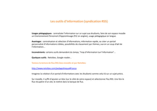 Usages pédagogiques : centralisée l'information sur un sujet aux étudiants, faire de son espace moodle
un Environnement Personnel d'Apprentissage (PLE en anglais), usage pédagogique en langue.
Avantages : centralisation et sélection d'informations, information rapide, se créer un portail
personnalisé d'informations ciblées, possibilités de classement par thèmes, vue en un coup d’œil de
l'information...
Inconvénients: certains outils demandent du temps, "trop d'information tue l'information"...
Quelques outils : Netvibes, Google reader...
Testons la lecture de flux RSS dans moodle et par Netvibes
http://www.netvibes.com/pedagotheque#France
Imaginez la création d'un portail d'informations avec les étudiants comme celui-là sur un sujet précis.
Sur moodle, il suffit d'ajouter un bloc (sur le côté de votre espace) et sélectionner flux RSS. Une fois le
flux récupérer d'un site, le mettre dans la banque de flux.
Les outils d'information (syndication RSS)
 