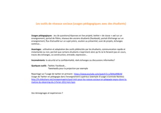 Usages pédagogiques : Jeu de questions/réponses en live projeté, twitter « de classe » axé sur un
enseignement, portail de filière, réseaux des anciens étudiants (facebook), portail d’échange sur un
enseignement, flux d’actualité sur un sujet précis, soutien au présentiel, suivi de projets, échanges
continus...
Avantages : utilisation et adaptation des outils plébiscités par les étudiants, communication rapide et
instantanée ou non, permet que certains étudiants s'expriment alors qu'ils ne le feraient pas en cours,
traces des échanges, co-construction, entraide, expression...
Inconvénients: la sécurité et la confidentialité, réels échanges ou discussions informelles?
Quelques outils : Twitter, Facebook...
Tweetwally pour la projection par exemple
Reportage sur l’usage de twitter en primaire : https://www.youtube.com/watch?v=uTdhKxXRBCM
Usage de Twitter en pédagogie dans l’enseignement supérieur (exemple d’usage à Centrale Nantes):
http://fr.slideshare.net/morganmagnin/quel-intrt-pour-les-rseaux-sociaux-en-pdagogie-expos-donn-la-
matine-du-elearning-du-3-fvrier-2012-lem-lyon
Vos témoignages et expériences ?
Les outils de réseaux sociaux (usages pédagogiques avec des étudiants)
 