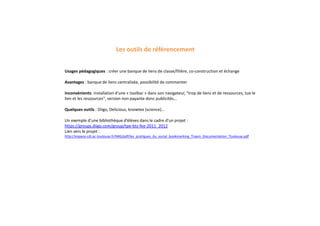 Usages pédagogiques : créer une banque de liens de classe/filière, co-construction et échange
Avantages : banque de liens centralisée, possibilité de commenter
Inconvénients: installation d'une « toolbar » dans son navigateur, "trop de liens et de ressources, tue le
lien et les ressources", version non payante donc publicités...
Quelques outils : Diigo, Delicious, knowtex (science)...
Un exemple d’une bibliothèque d’élèves dans le cadre d’un projet :
https://groups.diigo.com/group/tpe-bts-fee-2011_2012
Lien vers le projet :
http://espace-cdi.ac-toulouse.fr/IMG/pdf/les_pratiques_du_social_bookmarking_Traam_Documentation_Toulouse.pdf
Les outils de référencement
 