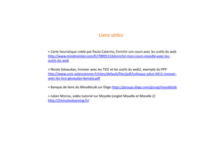 Liens utiles
+ Carte heuristique créée par Paula Caterino, Enrichir son cours avec les outils du web
http://www.mindmeister.com/fr/78905114/enrichir-mon-cours-moodle-avec-les-
outils-du-web
+ Nicole Gévaudan, Innover avec les TICE et les outils du web2, exemple du PPP
http://www.univ-valenciennes.fr/sites/default/files/pdf/colloque-adiut-0411-innover-
avec-les-tice-gevaudan-kervala.pdf
+ Banque de liens du MoodleLab sur Diigo https://groups.diigo.com/group/moodlelab
+ Julien Morice, vidéo tutoriel sur Moodle (onglet Moodle et Moodle 2)
http://2minuteslearning.fr/
 