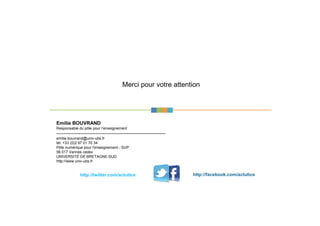 Merci pour votre attention
Emilie BOUVRAND
Responsable du pôle pour l’enseignement
------------------------------------------------------------------------
emilie.bouvrand@univ-ubs.fr
tél. +33 (0)2 97 01 70 34
Pôle numérique pour l'enseignement - SUP
56 017 Vannes cedex
UNIVERSITÉ DE BRETAGNE-SUD
http://www.univ-ubs.fr
http://twitter.com/actutice http://facebook.com/actutice
 