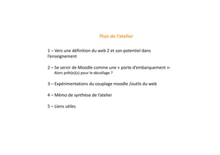 Plan de l’atelier
1 – Vers une définition du web 2 et son potentiel dans
l’enseignement
2 – Se servir de Moodle comme une « porte d’embarquement »-
Alors prêt(e)(s) pour le décollage ?
3 – Expérimentations du couplage moodle /outils du web
4 – Mémo de synthèse de l’atelier
5 – Liens utiles
 