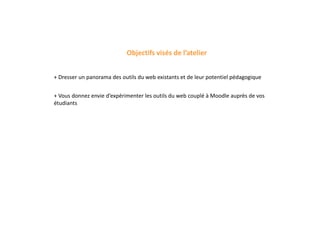 Objectifs visés de l’atelier
+ Dresser un panorama des outils du web existants et de leur potentiel pédagogique
+ Vous donnez envie d’expérimenter les outils du web couplé à Moodle auprès de vos
étudiants
 