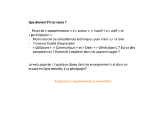 Que devient l’internaute ?
- Passe de « consommateur » à « acteur », « inactif » à « actif » et
« participation »
- Moins besoin de compétences techniques pour créer sur la toile
- Immense liberté d’expression
- « Collabore », « Communique » et « Créer » > Génération C ? Est-ce des
compétences ? Potentiel à explorer dans les apprentissages ?
Le web apporte t-il quelque chose dans les enseignements et dans un
espace en ligne moodle, à sa pédagogie?
Explorons et expérimentons ensemble !
 