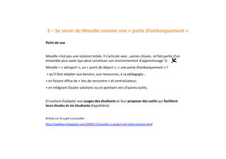 2 – Se servir de Moodle comme une « porte d’embarquement »
Point de vue
Moodle n’est pas une solution totale. Il s’articule avec…autres choses…et fait partie d’un
ensemble plus vaste (qui peut constituer son environnement d’apprentissage ?).
Moodle = « aéroport », un « point de départ », « une porte d’embarquement » ?
+ qu’il faut adapter aux besoins, aux ressources, à sa pédagogie…
+ en faisant office de « lieu de rencontre » et centralisateur;
+ en intégrant d’autre solutions ou en pointant vers d’autres outils;
Et surtout d’adapter aux usages des étudiants et leur proposer des outils qui facilitent
leurs études et vie étudiante (hypothèse)
Article sur le sujet à consulter :
http://zaidlearn.blogspot.com/2009/11/moodle-is-airport-not-total-solution.html
 