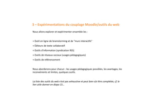 3 – Expérimentations du couplage Moodle/outils du web
Nous allons explorer et expérimenter ensemble les :
+ Outil en ligne de brainstorming et de "murs interactifs"
+ Éditeurs de texte collaboratif
+ Outils d'information (syndication RSS)
+ Outils de réseaux sociaux (usages pédagogiques)
+ Outils de référencement
Nous aborderons pour chacun : les usages pédagogiques possibles, les avantages, les
inconvénients et limites, quelques outils.
La liste des outils du web n’est pas exhaustive et peut bien sûr être complétée, cf. le
lien utile donner en diapo 15…
 