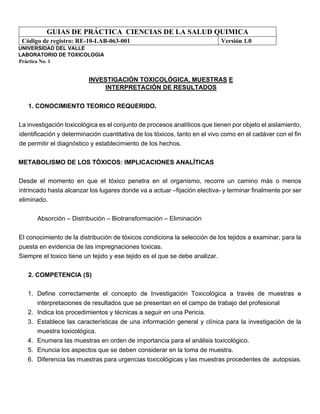 GUIAS DE PRÁCTICA CIENCIAS DE LA SALUD QUIMICA
Código de registro: RE-10-LAB-063-001 Versión 1.0
UNIVERSIDAD DEL VALLE
LABORATORIO DE TOXICOLOGIA
Práctica No. 1
INVESTIGACIÓN TOXICOLÓGICA, MUESTRAS E
INTERPRETACIÓN DE RESULTADOS
1. CONOCIMIENTO TEORICO REQUERIDO.
La investigación toxicológica es el conjunto de procesos analíticos que tienen por objeto el aislamiento,
identificación y determinación cuantitativa de los tóxicos, tanto en el vivo como en el cadáver con el fin
de permitir el diagnóstico y establecimiento de los hechos.
METABOLISMO DE LOS TÓXICOS: IMPLICACIONES ANALÍTICAS
Desde el momento en que el tóxico penetra en el organismo, recorre un camino más o menos
intrincado hasta alcanzar los lugares donde va a actuar –fijación electiva- y terminar finalmente por ser
eliminado.
Absorción – Distribución – Biotransformación – Eliminación
El conocimiento de la distribución de tóxicos condiciona la selección de los tejidos a examinar, para la
puesta en evidencia de las impregnaciones toxicas.
Siempre el toxico tiene un tejido y ese tejido es el que se debe analizar.
2. COMPETENCIA (S)
1. Define correctamente el concepto de Investigación Toxicológica a través de muestras e
interpretaciones de resultados que se presentan en el campo de trabajo del profesional
2. Indica los procedimientos y técnicas a seguir en una Pericia.
3. Establece las características de una información general y clínica para la investigación de la
muestra toxicológica.
4. Enumera las muestras en orden de importancia para el análisis toxicológico.
5. Enuncia los aspectos que se deben considerar en la toma de muestra.
6. Diferencia las muestras para urgencias toxicológicas y las muestras procedentes de autopsias.
 