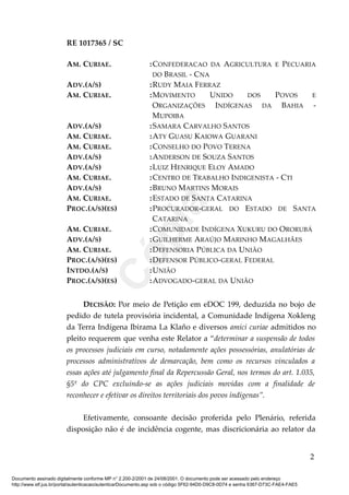 RE 1017365 / SC
AM. CURIAE. :CONFEDERACAO DA AGRICULTURA E PECUARIA
DO BRASIL - CNA
ADV.(A/S) :RUDY MAIA FERRAZ
AM. CURIAE. :MOVIMENTO UNIDO DOS POVOS E
ORGANIZAÇÕES INDÍGENAS DA BAHIA -
MUPOIBA
ADV.(A/S) :SAMARA CARVALHO SANTOS
AM. CURIAE. :ATY GUASU KAIOWA GUARANI
AM. CURIAE. :CONSELHO DO POVO TERENA
ADV.(A/S) :ANDERSON DE SOUZA SANTOS
ADV.(A/S) :LUIZ HENRIQUE ELOY AMADO
AM. CURIAE. :CENTRO DE TRABALHO INDIGENISTA - CTI
ADV.(A/S) :BRUNO MARTINS MORAIS
AM. CURIAE. :ESTADO DE SANTA CATARINA
PROC.(A/S)(ES) :PROCURADOR-GERAL DO ESTADO DE SANTA
CATARINA
AM. CURIAE. :COMUNIDADE INDÍGENA XUKURU DO ORORUBÁ
ADV.(A/S) :GUILHERME ARAÚJO MARINHO MAGALHÃES
AM. CURIAE. :DEFENSORIA PÚBLICA DA UNIÃO
PROC.(A/S)(ES) :DEFENSOR PÚBLICO-GERAL FEDERAL
INTDO.(A/S) :UNIÃO
PROC.(A/S)(ES) :ADVOGADO-GERAL DA UNIÃO
DECISÃO: Por meio de Petição em eDOC 199, deduzida no bojo de
pedido de tutela provisória incidental, a Comunidade Indígena Xokleng
da Terra Indígena Ibirama La Klaño e diversos amici curiae admitidos no
pleito requerem que venha este Relator a “determinar a suspensão de todos
os processos judiciais em curso, notadamente ações possessórias, anulatórias de
processos administrativos de demarcação, bem como os recursos vinculados a
essas ações até julgamento final da Repercussão Geral, nos termos do art. 1.035,
§5º do CPC excluindo-se as ações judiciais movidas com a finalidade de
reconhecer e efetivar os direitos territoriais dos povos indígenas”.
Efetivamente, consoante decisão proferida pelo Plenário, referida
disposição não é de incidência cogente, mas discricionária ao relator da
2
Documento assinado digitalmente conforme MP n° 2.200-2/2001 de 24/08/2001. O documento pode ser acessado pelo endereço
http://www.stf.jus.br/portal/autenticacao/autenticarDocumento.asp sob o código 5F62-94D0-D9C8-0D74 e senha 6367-D73C-FAE4-FAE5
Cópia
 