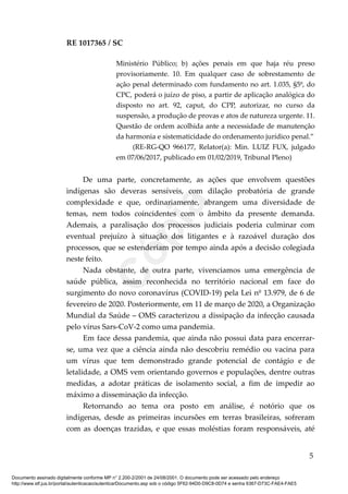 RE 1017365 / SC
Ministério Público; b) ações penais em que haja réu preso
provisoriamente. 10. Em qualquer caso de sobrestamento de
ação penal determinado com fundamento no art. 1.035, §5º, do
CPC, poderá o juízo de piso, a partir de aplicação analógica do
disposto no art. 92, caput, do CPP, autorizar, no curso da
suspensão, a produção de provas e atos de natureza urgente. 11.
Questão de ordem acolhida ante a necessidade de manutenção
da harmonia e sistematicidade do ordenamento jurídico penal.”
(RE-RG-QO 966177, Relator(a): Min. LUIZ FUX, julgado
em 07/06/2017, publicado em 01/02/2019, Tribunal Pleno)
De uma parte, concretamente, as ações que envolvem questões
indígenas são deveras sensíveis, com dilação probatória de grande
complexidade e que, ordinariamente, abrangem uma diversidade de
temas, nem todos coincidentes com o âmbito da presente demanda.
Ademais, a paralisação dos processos judiciais poderia culminar com
eventual prejuízo à situação dos litigantes e à razoável duração dos
processos, que se estenderiam por tempo ainda após a decisão colegiada
neste feito.
Nada obstante, de outra parte, vivenciamos uma emergência de
saúde pública, assim reconhecida no território nacional em face do
surgimento do novo coronavírus (COVID-19) pela Lei nº 13.979, de 6 de
fevereiro de 2020. Posteriormente, em 11 de março de 2020, a Organização
Mundial da Saúde – OMS caracterizou a dissipação da infecção causada
pelo vírus Sars-CoV-2 como uma pandemia.
Em face dessa pandemia, que ainda não possui data para encerrar-
se, uma vez que a ciência ainda não descobriu remédio ou vacina para
um vírus que tem demonstrado grande potencial de contágio e de
letalidade, a OMS vem orientando governos e populações, dentre outras
medidas, a adotar práticas de isolamento social, a fim de impedir ao
máximo a disseminação da infecção.
Retornando ao tema ora posto em análise, é notório que os
indígenas, desde as primeiras incursões em terras brasileiras, sofreram
com as doenças trazidas, e que essas moléstias foram responsáveis, até
5
Documento assinado digitalmente conforme MP n° 2.200-2/2001 de 24/08/2001. O documento pode ser acessado pelo endereço
http://www.stf.jus.br/portal/autenticacao/autenticarDocumento.asp sob o código 5F62-94D0-D9C8-0D74 e senha 6367-D73C-FAE4-FAE5
Cópia
 
