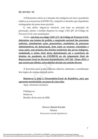 RE 1017365 / SC
A Peticionária refere-se à situação dos indígenas em face à pandemia
relativa ao coronavírus (COVID-19), a impedir as decisões que imponham
reintegrações de posse nesse período.
E, com efeito, afigura-se razoável, com base no princípio da
precaução, adotar a medida disposta no artigo 1.035, §5º, do Código de
Processo Civil, com modulações.
Assim, com base no artigo 1.035, § 5º, do Código de Processo Civil,
determino, nos termos do pedido, a suspensão nacional dos processos
judiciais, notadamente ações possessórias, anulatórias de processos
administrativos de demarcação, bem como os recursos vinculados a
essas ações, sem prejuízo dos direitos territoriais dos povos indígenas,
modulando o termo final dessa determinação até a ocorrência do
término da pandemia da COVID-19 ou do julgamento final da
Repercussão Geral no Recurso Extraordinário 1.017.365 (Tema 1031), o
que ocorrer por último, salvo ulterior decisão em sentido diverso.
À Secretaria para as providências cabíveis, sobretudo a cientificação
dos órgãos do sistema judicial pátrio.
Remeta-se o feito à Procuradoria-Geral da República, para que
apresente manifestação, no prazo de cinco dias.
Após, retornem conclusos.
Publique-se.
Intime-se.
Brasília, 06 de maio de 2020.
Ministro EDSON FACHIN
Relator
Documento assinado digitalmente
7
Documento assinado digitalmente conforme MP n° 2.200-2/2001 de 24/08/2001. O documento pode ser acessado pelo endereço
http://www.stf.jus.br/portal/autenticacao/autenticarDocumento.asp sob o código 5F62-94D0-D9C8-0D74 e senha 6367-D73C-FAE4-FAE5
Cópia
 