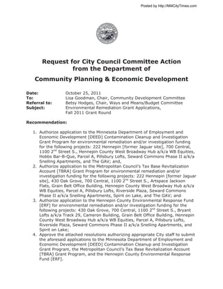 Posted by http://MillCityTimes.com




       Request for City Council Committee Action
                from the Department of
   Community Planning & Economic Development

Date:              October 25, 2011
To:                Lisa Goodman, Chair, Community Development Committee
Referral to:       Betsy Hodges, Chair, Ways and Means/Budget Committee
Subject:           Environmental Remediation Grant Applications,
                   Fall 2011 Grant Round

Recommendation:

   1. Authorize application to the Minnesota Department of Employment and
      Economic Development [DEED] Contamination Cleanup and Investigation
      Grant Program for environmental remediation and/or investigation funding
      for the following projects: 222 Hennepin [former Jaguar site], 700 Central,
      1100 2nd Street S., Hennepin County West Broadway Hub a/k/a WB Equities,
      Hobbs Bar-B-Que, Parcel A, Pillsbury Lofts, Seward Commons Phase II a/k/a
      Snelling Apartments, and The GAV; and,
   2. Authorize application to the Metropolitan Council’s Tax Base Revitalization
      Account [TBRA] Grant Program for environmental remediation and/or
      investigation funding for the following projects: 222 Hennepin [former Jaguar
      site], 430 Oak Grove, 700 Central, 1100 2nd Street S., Artspace Jackson
      Flats, Grain Belt Office Building, Hennepin County West Broadway Hub a/k/a
      WB Equities, Parcel A, Pillsbury Lofts, Riverside Plaza, Seward Commons
      Phase II a/k/a Snelling Apartments, Spirit on Lake, and The GAV; and
   3. Authorize application to the Hennepin County Environmental Response Fund
      [ERF] for environmental remediation and/or investigation funding for the
      following projects: 430 Oak Grove, 700 Central, 1100 2nd Street S., Bryant
      Lofts a/k/a Track 29, Cameron Building, Grain Belt Office Building, Hennepin
      County West Broadway Hub a/k/a WB Equities, Parcel A, Pillsbury Lofts,
      Riverside Plaza, Seward Commons Phase II a/k/a Snelling Apartments, and
      Spirit on Lake;
   4. Approve the attached resolutions authorizing appropriate City staff to submit
      the aforesaid applications to the Minnesota Department of Employment and
      Economic Development [DEED] Contamination Cleanup and Investigation
      Grant Program, the Metropolitan Council’s Tax Base Revitalization Account
      [TBRA] Grant Program, and the Hennepin County Environmental Response
      Fund [ERF].
 