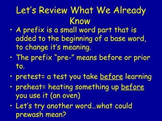 Let’s Review What We Already Know   A prefix is a small word part that is  added to the beginning of a base word, to change it’s meaning.  The prefix “pre-” means before or prior to. pretest= a test you take  before  learning preheat= heating something up  before  you use it (an oven) Let’s try another word…what could prewash mean?  