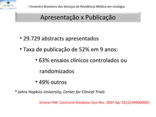 Scherer RW.  Cochrane Database Syst Rev. 2007 Apr 18;(2):MR000005. I Encontro Brasileiro dos Serviços de Residência Médica em Urologia.   29.729 abstracts apresentados Taxa de publicação de 52% em 9 anos: 63% ensaios clínicos controlados ou  randomizados 49% outros * Johns Hopkins University, Center for Clinical Trials Apresentação x Publicação 
