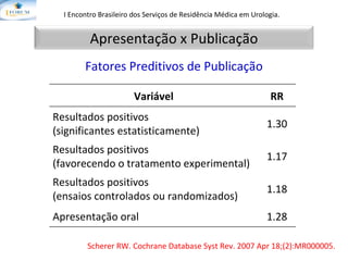 I Encontro Brasileiro dos Serviços de Residência Médica em Urologia.   Fatores Preditivos de Publicação Scherer RW.  Cochrane Database Syst Rev. 2007 Apr 18;(2):MR000005. Apresentação x Publicação Variável RR Resultados positivos (significantes estatisticamente) 1.30 Resultados positivos (favorecendo o tratamento experimental) 1.17 Resultados positivos (ensaios controlados ou randomizados) 1.18 Apresentação oral 1.28 