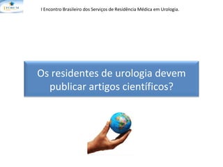 I Encontro Brasileiro dos Serviços de Residência Médica em Urologia.   Os residentes de urologia devem publicar artigos científicos? 